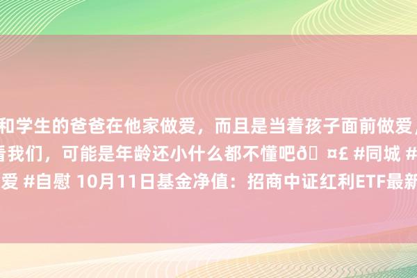 和学生的爸爸在他家做爱，而且是当着孩子面前做爱，太刺激了，孩子完全不看我们，可能是年龄还小什么都不懂吧🤣 #同城 #文爱 #自慰 10月11日基金净值：招商中证红利ETF最新净值1.5254，跌1.75%