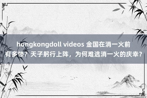 hongkongdoll videos 金国在消一火前有多惨？天子躬行上阵，为何难逃消一火的庆幸？