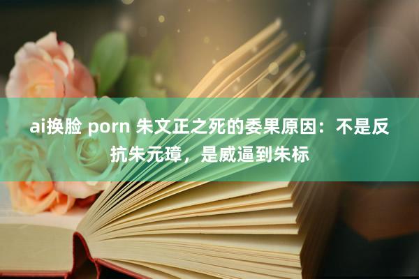 ai换脸 porn 朱文正之死的委果原因：不是反抗朱元璋，是威逼到朱标