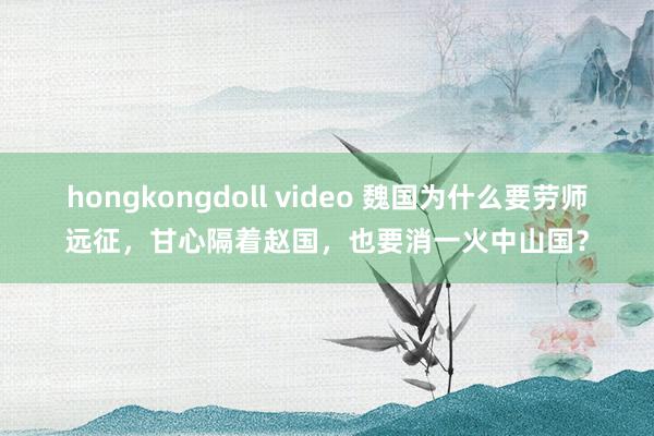 hongkongdoll video 魏国为什么要劳师远征，甘心隔着赵国，也要消一火中山国？