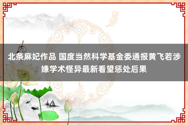 北条麻妃作品 国度当然科学基金委通报黄飞若涉嫌学术怪异最新看望惩处后果