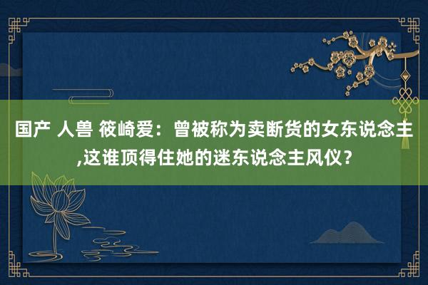 国产 人兽 筱崎爱：曾被称为卖断货的女东说念主,这谁顶得住她的迷东说念主风仪？