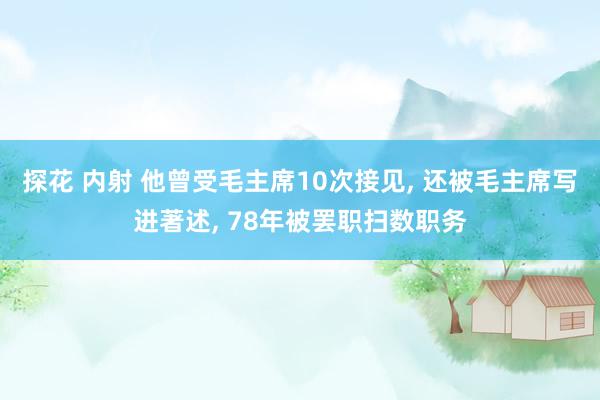 探花 内射 他曾受毛主席10次接见, 还被毛主席写进著述, 78年被罢职扫数职务