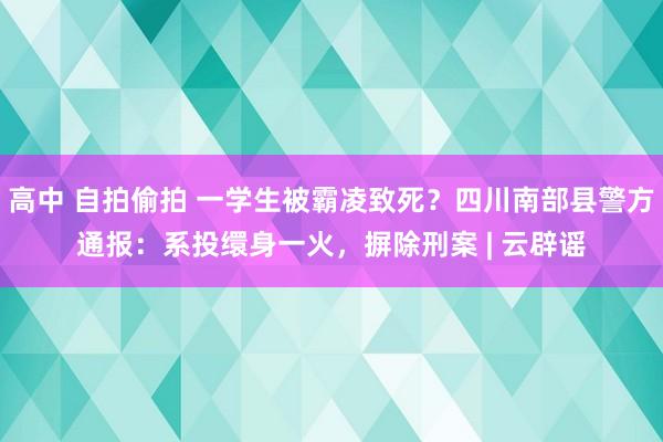 高中 自拍偷拍 一学生被霸凌致死？四川南部县警方通报：系投缳身一火，摒除刑案 | 云辟谣