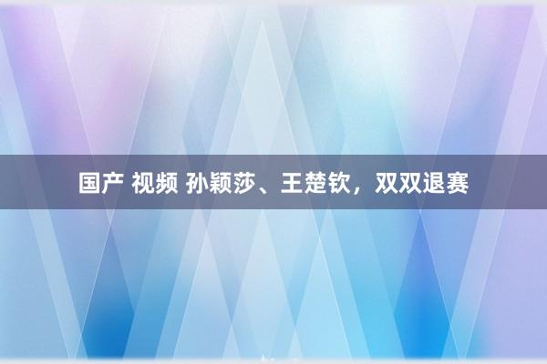 国产 视频 孙颖莎、王楚钦，双双退赛