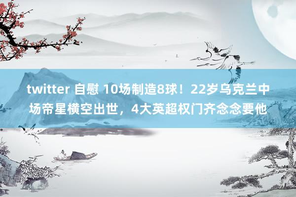 twitter 自慰 10场制造8球！22岁乌克兰中场帝星横空出世，4大英超权门齐念念要他