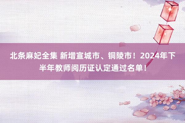 北条麻妃全集 新增宣城市、铜陵市！2024年下半年教师阅历证认定通过名单！