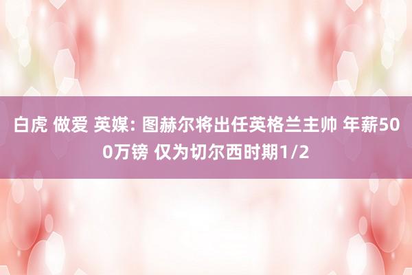 白虎 做爱 英媒: 图赫尔将出任英格兰主帅 年薪500万镑 仅为切尔西时期1/2