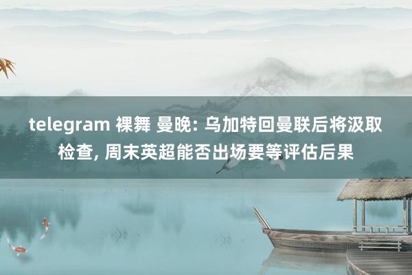 telegram 裸舞 曼晚: 乌加特回曼联后将汲取检查， 周末英超能否出场要等评估后果