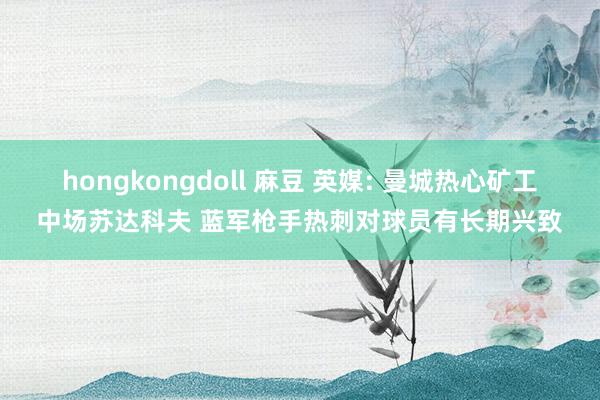 hongkongdoll 麻豆 英媒: 曼城热心矿工中场苏达科夫 蓝军枪手热刺对球员有长期兴致