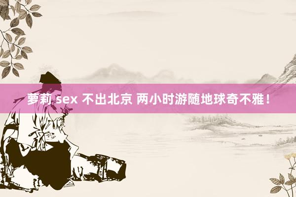 萝莉 sex 不出北京 两小时游随地球奇不雅！