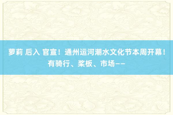 萝莉 后入 官宣！通州运河潮水文化节本周开幕！有骑行、桨板、市场——