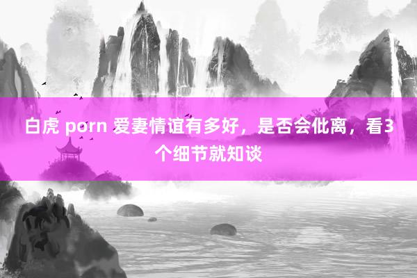 白虎 porn 爱妻情谊有多好，是否会仳离，看3个细节就知谈