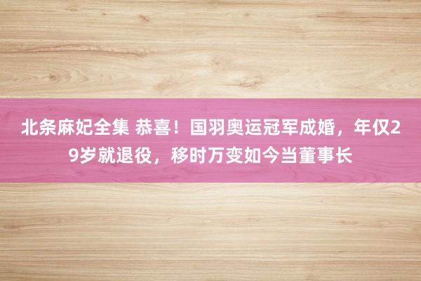 北条麻妃全集 恭喜！国羽奥运冠军成婚，年仅29岁就退役，移时万变如今当董事长