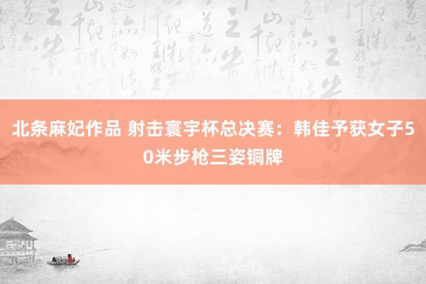 北条麻妃作品 射击寰宇杯总决赛：韩佳予获女子50米步枪三姿铜牌