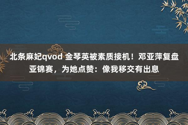 北条麻妃qvod 金琴英被素质接机！邓亚萍复盘亚锦赛，为她点赞：像我移交有出息