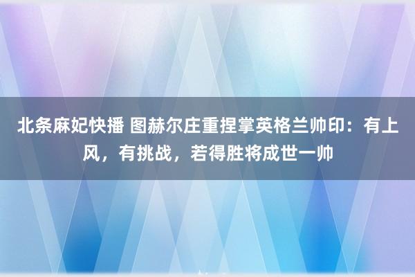 北条麻妃快播 图赫尔庄重捏掌英格兰帅印：有上风，有挑战，若得胜将成世一帅