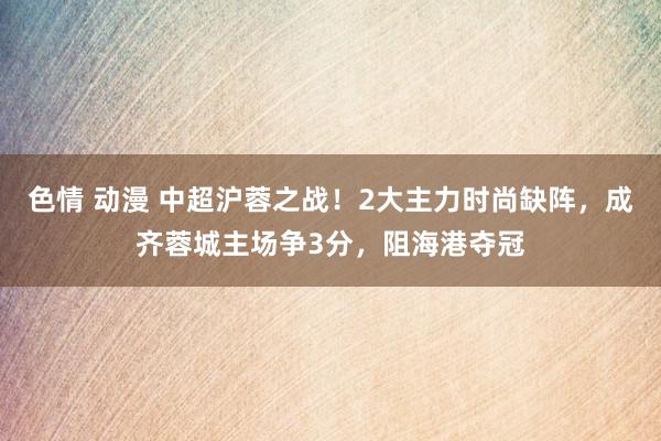 色情 动漫 中超沪蓉之战！2大主力时尚缺阵，成齐蓉城主场争3分，阻海港夺冠