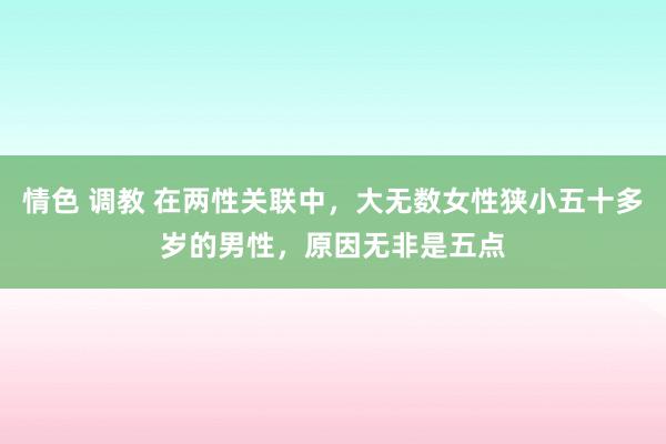 情色 调教 在两性关联中，大无数女性狭小五十多岁的男性，原因无非是五点