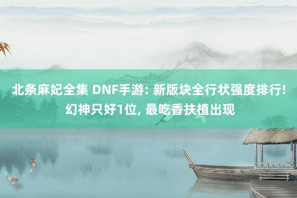 北条麻妃全集 DNF手游: 新版块全行状强度排行! 幻神只好1位, 最吃香扶植出现