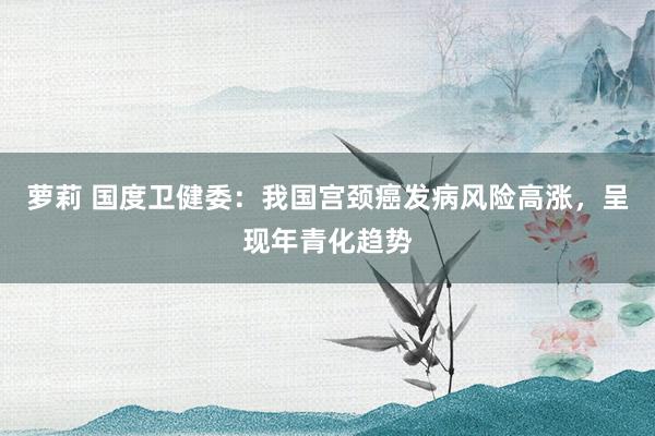 萝莉 国度卫健委：我国宫颈癌发病风险高涨，呈现年青化趋势