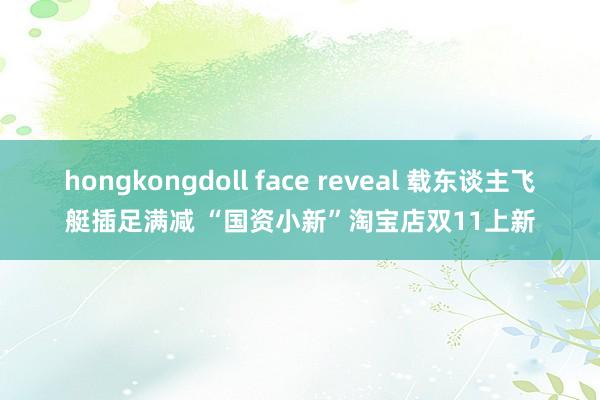 hongkongdoll face reveal 载东谈主飞艇插足满减 “国资小新”淘宝店双11上新