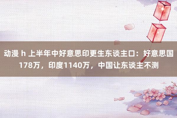 动漫 h 上半年中好意思印更生东谈主口：好意思国178万，印度1140万，中国让东谈主不测