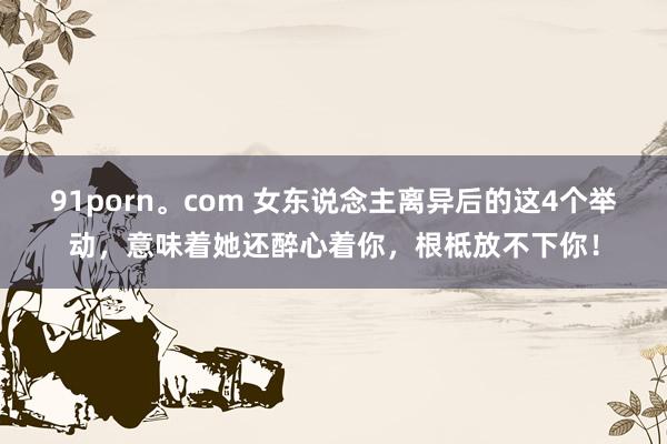 91porn。com 女东说念主离异后的这4个举动，意味着她还醉心着你，根柢放不下你！