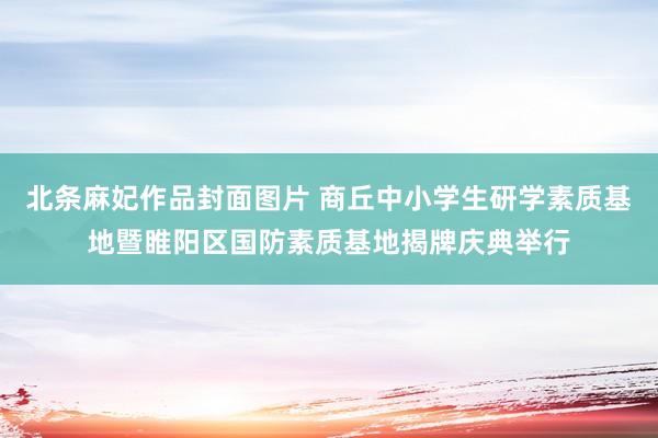 北条麻妃作品封面图片 商丘中小学生研学素质基地暨睢阳区国防素质基地揭牌庆典举行