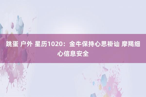 跳蛋 户外 星历1020：金牛保持心思褂讪 摩羯细心信息安全