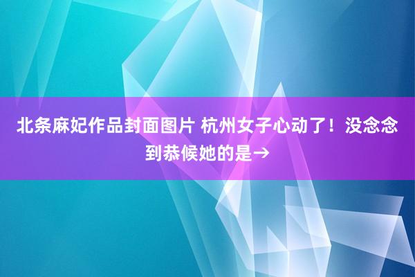 北条麻妃作品封面图片 杭州女子心动了！没念念到恭候她的是→