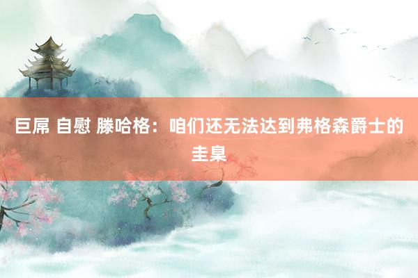 巨屌 自慰 滕哈格：咱们还无法达到弗格森爵士的圭臬