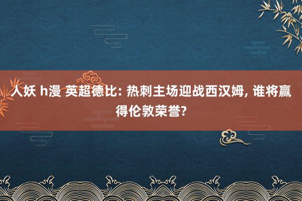 人妖 h漫 英超德比: 热刺主场迎战西汉姆， 谁将赢得伦敦荣誉?