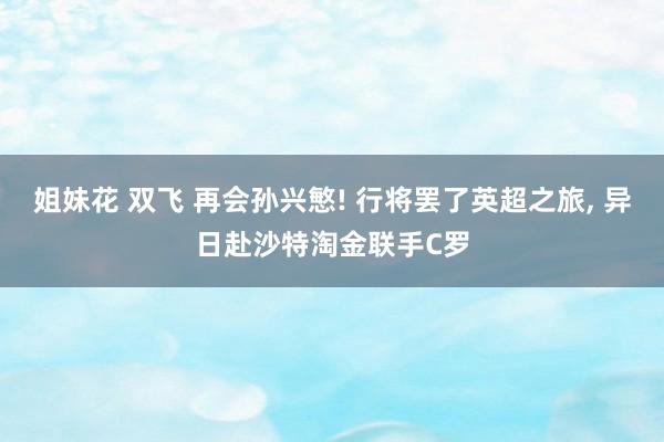 姐妹花 双飞 再会孙兴慜! 行将罢了英超之旅， 异日赴沙特淘金联手C罗