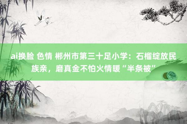 ai换脸 色情 郴州市第三十足小学：石榴绽放民族亲，磨真金不怕火情暖“半条被”