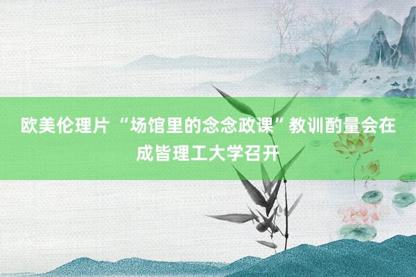 欧美伦理片 “场馆里的念念政课”教训酌量会在成皆理工大学召开