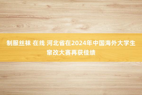 制服丝袜 在线 河北省在2024年中国海外大学生窜改大赛再获佳绩