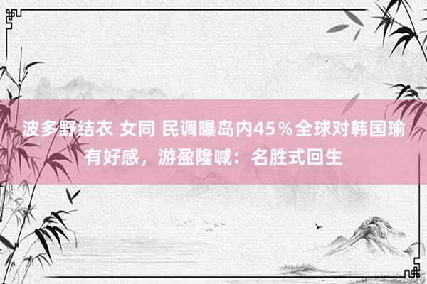 波多野结衣 女同 民调曝岛内45％全球对韩国瑜有好感，游盈隆喊：名胜式回生