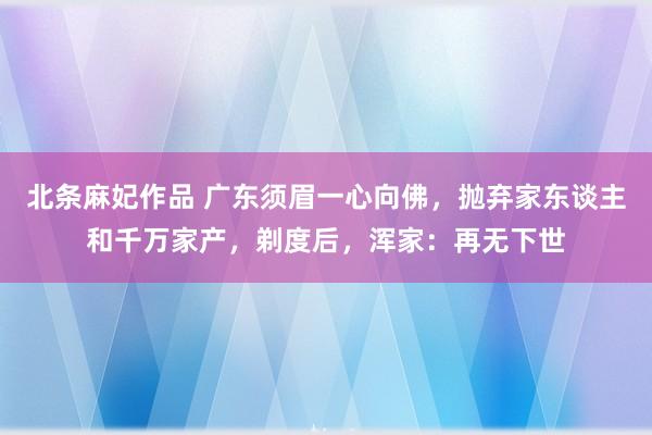 北条麻妃作品 广东须眉一心向佛，抛弃家东谈主和千万家产，剃度后，浑家：再无下世