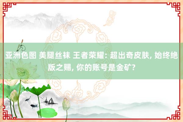 亚洲色图 美腿丝袜 王者荣耀: 超出奇皮肤， 始终绝版之赐， 你的账号是金矿?