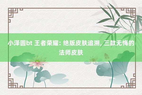 小泽圆bt 王者荣耀: 绝版皮肤追溯， 三款无悔的法师皮肤