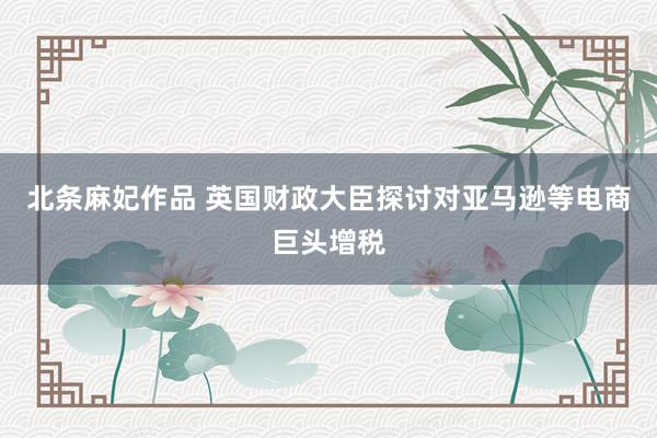 北条麻妃作品 英国财政大臣探讨对亚马逊等电商巨头增税