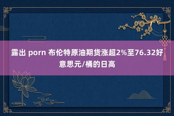 露出 porn 布伦特原油期货涨超2%至76.32好意思元/桶的日高