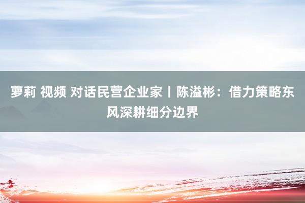 萝莉 视频 对话民营企业家丨陈溢彬：借力策略东风深耕细分边界