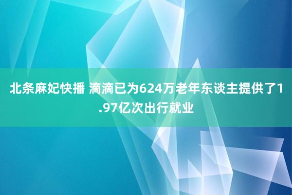 北条麻妃快播 滴滴已为624万老年东谈主提供了1.97亿次出行就业