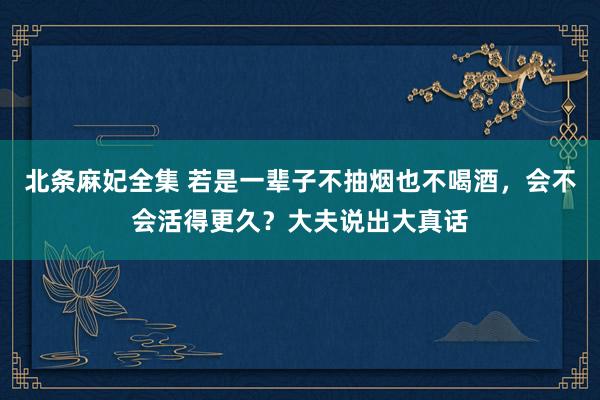 北条麻妃全集 若是一辈子不抽烟也不喝酒，会不会活得更久？大夫说出大真话