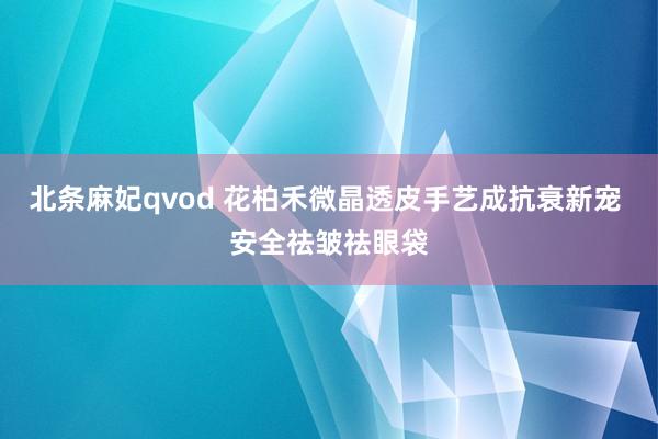 北条麻妃qvod 花柏禾微晶透皮手艺成抗衰新宠 安全祛皱祛眼袋