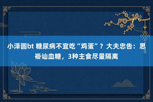 小泽圆bt 糖尿病不宜吃“鸡蛋”？大夫忠告：思褂讪血糖，3种主食尽量隔离