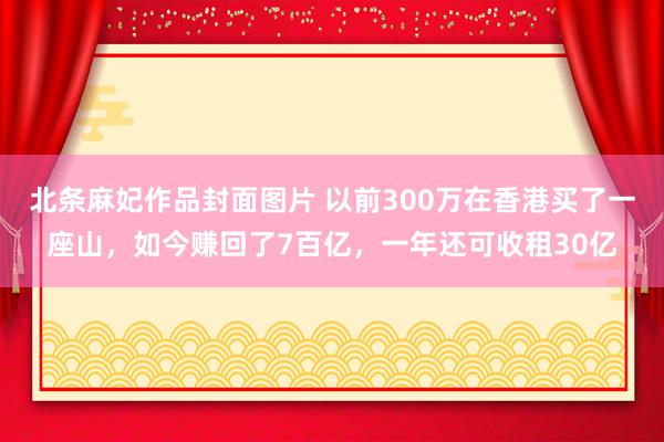 北条麻妃作品封面图片 以前300万在香港买了一座山，如今赚回了7百亿，一年还可收租30亿