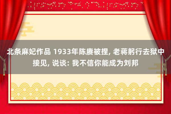 北条麻妃作品 1933年陈赓被捏， 老蒋躬行去狱中接见， 说谈: 我不信你能成为刘邦